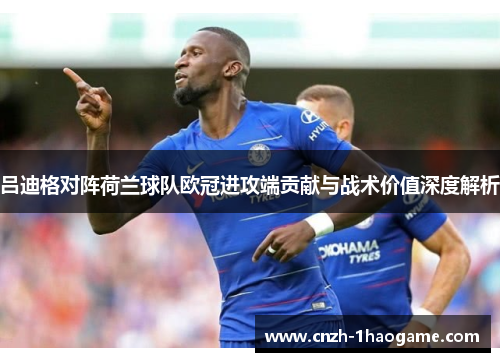 吕迪格对阵荷兰球队欧冠进攻端贡献与战术价值深度解析 吕迪格对阵荷兰球队欧冠进攻端贡献与战术价值深度解析