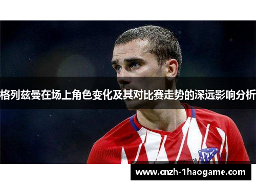 格列兹曼在场上角色变化及其对比赛走势的深远影响分析 格列兹曼在场上角色变化及其对比赛走势的深远影响分析