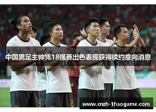 中国男足主帅凭18强赛出色表现获得续约意向消息